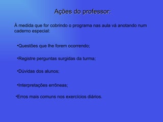 À medida que for cobrindo o programa nas aula vá anotando num caderno especial: Questões que lhe forem ocorrendo; Registre perguntas surgidas da turma; Dúvidas dos alunos; Interpretações errôneas; Erros mais comuns nos exercícios diários. Ações do professor: 