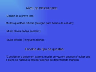 NÍVEL DE DIFICULDADE: Decidir se a prova terá: Muitas questões difíceis (seleção para bolsas de estudo); Muito fáceis (todos acertam); Muito difíceis ( ninguém acerta). Escolha do tipo de questão: *Considerar o grupo em exame; mudar de vez em quando p/ evitar que o aluno se habitue a estudar apenas de determinada maneira. 