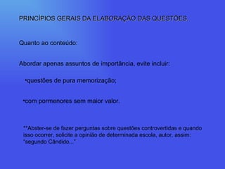 PRINCÍPIOS GERAIS DA ELABORAÇÃO DAS QUESTÕES. Quanto ao conteúdo: Abordar apenas assuntos de importância, evite incluir: questões de pura memorização; com pormenores sem maior valor. **Abster-se de fazer perguntas sobre questões controvertidas e quando isso ocorrer, solicite a opinião de determinada escola, autor, assim: “segundo Cândido...” 