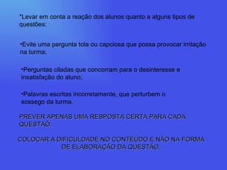 *Levar em conta a reação dos alunos quanto a alguns tipos de questões: Evite uma pergunta tola ou capciosa que possa provocar irritação na turma; Perguntas ciladas que concorram para o desinteresse e insatisfação do aluno; Palavras escritas incorretamente, que perturbem o sossego da turma. PREVER APENAS UMA RESPOSTA CERTA PARA CADA QUESTAÕ. COLOCAR A DIFICULDADE NO CONTEÚDO E NÃO NA FORMA DE ELABORAÇÃO DA QUESTÃO. 
