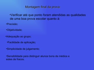 Precisão; Objetividade; Adequação ao grupo; Facilidade de aplicação; Simplicidade de julgamento; Sensibilidade para distinguir alunos bons de médios e estes de fracos. Verificar até que ponto foram atendidas as qualidades de uma boa prova escolar quanto à:  Montagem final da prova : 