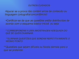 OUTROS CUIDADOS: Apurar se a prova não contém erros de conteúdo ou linguagem (ortografia/concordância) Certificar-se de que as questões estão distribuídas de acordo com o esquema básico inicial, ou seja: **CORRESPONDAM A UMA AMOSTRAGEM ADEQUADA DO QUE SE QUER EXAMINAR. **ELIMINAR QUESTÕES QUE SONDAM REPETITIVAMENTE O MESMO PONTO. **Questões que sejam difíceis ou fáceis demais para o que se pretende. 