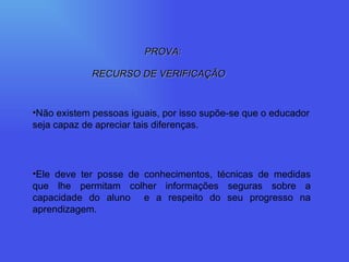 PROVA: RECURSO DE VERIFICAÇÃO Não existem pessoas iguais, por isso supõe-se que o educador seja capaz de apreciar tais diferenças. Ele deve ter posse de conhecimentos, técnicas de medidas que lhe permitam colher informações seguras sobre a capacidade do aluno  e a respeito do seu progresso na aprendizagem. 