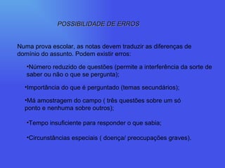 POSSIBILIDADE DE ERROS Numa prova escolar, as notas devem traduzir as diferenças de domínio do assunto. Podem existir erros: Número reduzido de questões (permite a interferência da sorte de saber ou não o que se pergunta); Importância do que é perguntado (temas secundários); Má amostragem do campo ( três questões sobre um só ponto e nenhuma sobre outros); Tempo insuficiente para responder o que sabia; Circunstâncias especiais ( doença/ preocupações graves). 