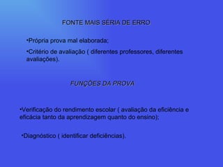 FONTE MAIS SÉRIA DE ERRO Própria prova mal elaborada; Critério de avaliação ( diferentes professores, diferentes avaliações). FUNÇÕES DA PROVA Verificação do rendimento escolar ( avaliação da eficiência e eficácia tanto da aprendizagem quanto do ensino); Diagnóstico ( identificar deficiências). 