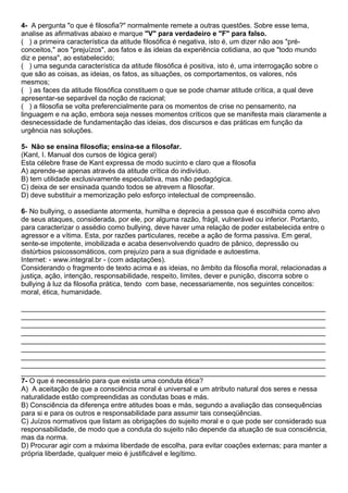 4- A pergunta "o que é filosofia?" normalmente remete a outras questões. Sobre esse tema,
analise as afirmativas abaixo e marque "V" para verdadeiro e "F" para falso.
( ) a primeira característica da atitude filosófica é negativa, isto é, um dizer não aos "pré-
conceitos," aos "prejuízos", aos fatos e às ideias da experiência cotidiana, ao que "todo mundo
diz e pensa", ao estabelecido;
( ) uma segunda característica da atitude filosófica é positiva, isto é, uma interrogação sobre o
que são as coisas, as ideias, os fatos, as situações, os comportamentos, os valores, nós
mesmos;
( ) as faces da atitude filosófica constituem o que se pode chamar atitude crítica, a qual deve
apresentar-se separável da noção de racional;
( ) a filosofia se volta preferencialmente para os momentos de crise no pensamento, na
linguagem e na ação, embora seja nesses momentos críticos que se manifesta mais claramente a
desnecessidade de fundamentação das ideias, dos discursos e das práticas em função da
urgência nas soluções.

5- Não se ensina filosofia; ensina-se a filosofar.
(Kant, I. Manual dos cursos de lógica geral)
Esta célebre frase de Kant expressa de modo sucinto e claro que a filosofia
A) aprende-se apenas através da atitude crítica do indivíduo.
B) tem utilidade exclusivamente especulativa, mas não pedagógica.
C) deixa de ser ensinada quando todos se atrevem a filosofar.
D) deve substituir a memorização pelo esforço intelectual de compreensão.

6- No bullying, o assediante atormenta, humilha e deprecia a pessoa que é escolhida como alvo
de seus ataques, considerada, por ele, por alguma razão, frágil, vulnerável ou inferior. Portanto,
para caracterizar o assédio como bullying, deve haver uma relação de poder estabelecida entre o
agressor e a vítima. Esta, por razões particulares, recebe a ação de forma passiva. Em geral,
sente-se impotente, imobilizada e acaba desenvolvendo quadro de pânico, depressão ou
distúrbios psicossomáticos, com prejuízo para a sua dignidade e autoestima.
Internet: - www.integral.br - (com adaptações).
Considerando o fragmento de texto acima e as ideias, no âmbito da filosofia moral, relacionadas a
justiça, ação, intenção, responsabilidade, respeito, limites, dever e punição, discorra sobre o
bullying à luz da filosofia prática, tendo com base, necessariamente, nos seguintes conceitos:
moral, ética, humanidade.

______________________________________________________________________________
______________________________________________________________________________
______________________________________________________________________________
______________________________________________________________________________
______________________________________________________________________________
______________________________________________________________________________
______________________________________________________________________________
______________________________________________________________________________
______________________________________________________________________________
7- O que é necessário para que exista uma conduta ética?
A) A aceitação de que a consciência moral é universal e um atributo natural dos seres e nessa
naturalidade estão compreendidas as condutas boas e más.
B) Consciência da diferença entre atitudes boas e más, segundo a avaliação das consequências
para si e para os outros e responsabilidade para assumir tais conseqüências.
C) Juízos normativos que listam as obrigações do sujeito moral e o que pode ser considerado sua
responsabilidade, de modo que a conduta do sujeito não depende da atuação de sua consciência,
mas da norma.
D) Procurar agir com a máxima liberdade de escolha, para evitar coações externas; para manter a
própria liberdade, qualquer meio é justificável e legítimo.
 