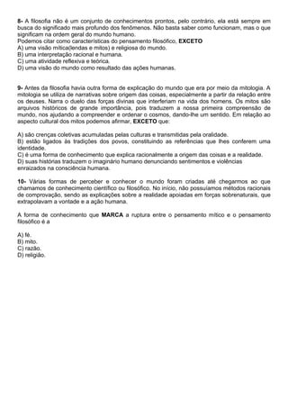 8- A filosofia não é um conjunto de conhecimentos prontos, pelo contrário, ela está sempre em
busca do significado mais profundo dos fenômenos. Não basta saber como funcionam, mas o que
significam na ordem geral do mundo humano.
Podemos citar como características do pensamento filosófico, EXCETO
A) uma visão mítica(lendas e mitos) e religiosa do mundo.
B) uma interpretação racional e humana.
C) uma atividade reflexiva e teórica.
D) uma visão do mundo como resultado das ações humanas.


9- Antes da filosofia havia outra forma de explicação do mundo que era por meio da mitologia. A
mitologia se utiliza de narrativas sobre origem das coisas, especialmente a partir da relação entre
os deuses. Narra o duelo das forças divinas que interferiam na vida dos homens. Os mitos são
arquivos históricos de grande importância, pois traduzem a nossa primeira compreensão de
mundo, nos ajudando a compreender e ordenar o cosmos, dando-lhe um sentido. Em relação ao
aspecto cultural dos mitos podemos afirmar, EXCETO que:

A) são crenças coletivas acumuladas pelas culturas e transmitidas pela oralidade.
B) estão ligados às tradições dos povos, constituindo as referências que lhes conferem uma
identidade.
C) é uma forma de conhecimento que explica racionalmente a origem das coisas e a realidade.
D) suas histórias traduzem o imaginário humano denunciando sentimentos e violências
enraizados na consciência humana.

10- Várias formas de perceber e conhecer o mundo foram criadas até chegarmos ao que
chamamos de conhecimento científico ou filosófico. No início, não possuíamos métodos racionais
de comprovação, sendo as explicações sobre a realidade apoiadas em forças sobrenaturais, que
extrapolavam a vontade e a ação humana.

A forma de conhecimento que MARCA a ruptura entre o pensamento mítico e o pensamento
filosófico é a

A) fé.
B) mito.
C) razão.
D) religião.
 