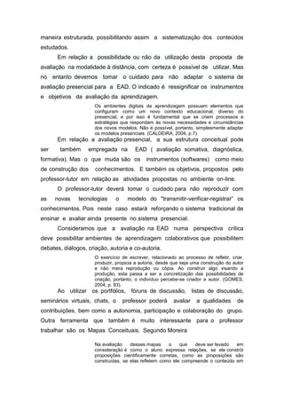 maneira estruturada, possibilitando assim a sistematização dos conteúdos
estudados.
      Em relação a possibilidade ou não da utilização desta proposta de
avaliação na modalidade à distância, com certeza é possível de utilizar. Mas
no entanto devemos tomar o cuidado para não adaptar o sistema de
avaliação presencial para a EAD. O indicado é ressignificar os instrumentos
e objetivos da avaliação da aprendizagem.
                     Os ambientes digitais de aprendizagem possuem elementos que
                     configuram como um novo contexto educacional, diverso do
                     presencial, e por isso é fundamental que se criem processos e
                     estratégias que respondam às novas necessidades e circunstâncias
                     dos novos modelos. Não é possível, portanto, simplesmente adaptar
                     os modelos presenciais. (CALDEIRA, 2004, p.7).
      Em relação a avaliação presencial, a sua estrutura conceitual pode
ser    também      empregada na        EAD ( avaliação somativa, diagnóstica,
formativa). Mas o que muda são os           instrumentos (softwares)        como meio
de construção dos     conhecimentos. E também os objetivos, propostos pelo
professor-tutor em relação as atividades propostas no ambiente on-line.
      O professor-tutor deverá tomar o cuidado para não reproduzir com
as    novas    tecnologias    o    modelo do "transmitir-verificar-registrar” os
conhecimentos. Pois neste caso estará reforçando o sistema tradicional de
ensinar e avaliar ainda presente no sistema presencial.
      Consideramos que a avaliação na EAD numa perspectiva crítica
deve possibilitar ambientes de aprendizagem colaborativos que possibilitem
debates, diálogos, criação, autoria e co-autoria.
                     O exercício de escrever, relacionado ao processo de refletir, criar,
                     produzir, propicia a autoria, desde que seja uma construção do autor
                     e não mera reprodução ou cópia. Ao construir algo visando a
                     produção, esta passa a ser a concretização das possibilidades de
                     criação, portanto, o indivíduo percebe-se criador e autor. (GOMES,
                     2004, p. 93).
      Ao utilizar os portfólios, fóruns de discussão, listas de discussão,
seminários virtuais, chats, o     professor poderá       avaliar   a qualidades       de
contribuições, bem como a autonomia, participação e colaboração do grupo.
Outra ferramenta que também é muito interessante para o professor
trabalhar são os Mapas Conceituais. Segundo Moreira

                     Na avaliação    desses mapas     o    que   deve ser levado  em
                     consideração é como o aluno expressa relações, se ele constrói
                     proposições cientificamente corretas, como as proposições são
                     construídas, se elas refletem como ele compreende o conteúdo em
 