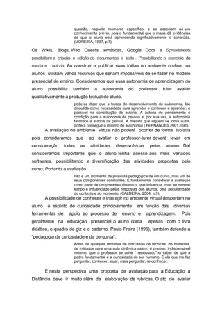 questão, naquele momento específico, e se associam ao seu
                            conhecimento prévio, pois o fundamental que o mapa dê evidências
                            de que o aluno está aprendendo significativamente o conteúdo.
                            (MOREIRA, 1997, p.7).

Os Wikis, Blogs, Web Quests temáticas, Google Docs e Spreadsheets
possibilitam a criação e edição de documentos e texto . Possibilitando o exercício da
escrita e     autoria. Ao construir e publicar suas idéias no ambiente on-line os
alunos utilizam vários recursos que seriam impossíveis de se fazer no modelo
presencial de ensino. Consideramos que essa autonomia de aprendizagem do
aluno       possibilita    também      a    autonomia      do    professor     tutor    avaliar
qualitativamente a produção textual do aluno.
                            pode-se dizer que a busca do desenvolvimento da autonomia, tão
                            discutida como necessidade para aprender e continuar a aprender, é
                            possível na constituição da autoria. A autoria de pensamento é
                            condição para a autonomia da pessoa e, por sua vez, a autonomia
                            favorece a autoria de pensar. A medida que alguém se torna autor,
                            poderá conseguir o mínimo de autonomia ( FERNÁNDES,2001,p.91).
        A avaliação no ambiente virtual não poderá ocorrer de forma isolada
pois consideramos que               ao avaliar o professor-turor deverá levar em
consideração        todas      as    atividades     desenvolvidas      pelos    alunos. Daí
consideramos importante que o aluno tenha acesso aos mais variados
softwares, possibilitando a diversificação das atividades propostas pelo
curso. Portanto a avaliação
                            não é um momento da proposta pedagógica de um curso, mas um de
                            seus componentes constantes. É fundamental considerar a avaliação
                            como parte de um processo dinâmico, que influencia, mas ao mesmo
                            tempo é influenciado pelas respostas dos alunos, pela peculiaridade
                            do contexto e do momento. (CALDEIRA, 2004, p.5).
        A possibilidade de conhecer e interagir no ambiente virtual despertam no
aluno       o espírito de curiosidade principalmente            em função das          diversas
ferramentas de            apoio ao processo de         ensino e      aprendizagem.        Pois
geralmente na educação presencial o aluno conta                       apenas com o livro
didático, o quadro de giz e o caderno. Paulo Freire (1996), também defende a
“pedagogia da curiosidade e da pergunta”.
                            Antes de qualquer tentativa de discussão de técnicas, de materiais,
                            de métodos para uma aula dinâmica assim, é preciso, indispensável
                            mesmo, que o professor se ache “ repousado”no saber de que a
                            pedra fundamental é a curiosidade do ser humano. É ela que me faz
                            perguntar, conhecer, atuar, mais perguntar, re-conhecer.

        E nesta perspectiva uma proposta de avaliação para a Educação a
Distância deve ir muito além da elaboração de rubricas. O ato de avaliar
 
