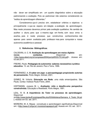 não   dever ser simplificado em    um quadro diagnóstico sobre a educação
padronizando a avaliação. Pois ao padronizar não estamos considerando os
"estilos de aprendizagem diferentes."
      Consideramos que é preciso sim, estabelecer critérios e objetivos e
principalmente o que se espera em relação a avaliação da aprendizagem.
Mas neste processo devemos primar pela avaliação qualitativa. No sentido de
acolher o aluno, para que o mesmo siga em frente, com seus erros e
acertos, pois   é   neste   processo    que   construímos   conhecimentos não
apenas para serem avaliados pelo professor mas para conquistar a nossa
autonomia acadêmica e pessoal.

      2. Referências Bibliográficas

CALDEIRA, A. C. M. Avaliação da aprendizagem em meios digitais:
novos                contextos.                Disponível             em:
<http://www.abed.org.br/congresso2004/por/pdf/033-TC-A4.pdf>. .Acesso em:
03.set.2011.

FREIRE, Paulo. Pedagogia da autonomia: saberes necessários à prática
educativa. 13. ed. Rio de Janeiro: Paz e Terra, 1996.


FERNÁNDEZ, A. O saber em jogo: a psicopedagogia propiciando autorias
de pensamento. Porto Alegre: Artmed, 2001.

GOMEZ, M. Victoria. Educação em Rede: uma visão emancipadora. São
Paulo, Cortez: Instituto Paulo Freire, 2004.

HOFFMANN, Jussara M. L. Avaliação: mito e desafio-uma perspectiva
construtivista. Educação e Realidade, Porto Alegre, 1991.

LEAL. R. B. A importância do Tutor no processo de aprendizagem.
Disponível
emhttp://www.lanteuff.org/pigead/file.php/93/biblioteca/Semana_4_Texto_04.pd
f. Acesso em 03. set. 2011.

MOREIRA, M. A. Mapas conceituais e aprendizagem significativas.Disponível
em: <http://www.if.ufrgs.br/~moreira/mapasport.pdf. Acesso em: 03. set. 2011.
 