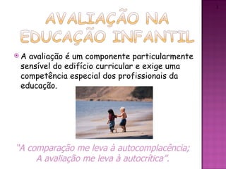 2




A avaliação é um componente particularmente
 sensível do edifício curricular e exige uma
 competência especial dos profissionais da
 educação.




“A comparação me leva à autocomplacência;
     A avaliação me leva à autocrítica”.
 