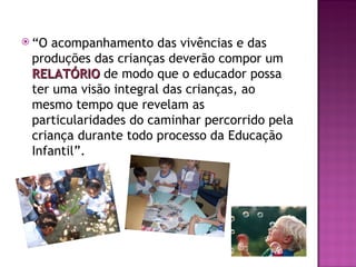  “O acompanhamento das vivências e das
 produções das crianças deverão compor um
 RELATÓRIO de modo que o educador possa
 ter uma visão integral das crianças, ao
 mesmo tempo que revelam as
 particularidades do caminhar percorrido pela
 criança durante todo processo da Educação
 Infantil”.
 