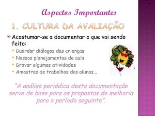 3



                Aspectos Importantes

 Acostumar-se     a documentar o que vai sendo
 feito:
    Guardar diálogos das crianças
    Nossos planejamentos de aula
    Gravar algumas atividades
    Amostras de trabalhos dos alunos...

  “A análise periódica desta documentação
serve de base para as propostas de melhoria
          para o período seguinte”.
 