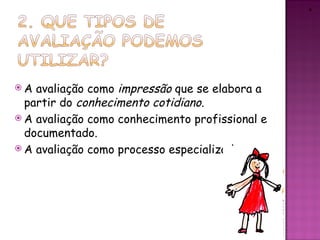 4




A  avaliação como impressão que se elabora a
  partir do conhecimento cotidiano.
 A avaliação como conhecimento profissional e
  documentado.
 A avaliação como processo especializado.
 
