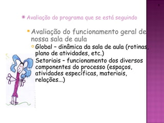 6



   Avaliação do programa que se está seguindo

     Avaliaçãodo funcionamento geral de
     nossa sala de aula
      Global – dinâmica da sala de aula (rotinas,
       plano de atividades, etc.)
      Setoriais – funcionamento dos diversos

       componentes do processo (espaços,
       atividades específicas, materiais,
       relações...)
 