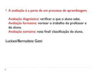    A avaliação é a parte de um processo de aprendizagem.

    Avaliação diagnóstica: verificar o que o aluno sabe.
    Avaliação formativa: nortear o trabalho do professor e
    do aluno.
    Avaliação somativa: nota final/ classificação do aluno.

Luckesi/Bernadete Gatti
 