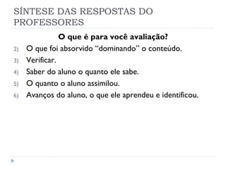 SÍNTESE DAS RESPOSTAS DO
PROFESSORES
                O que é para você avaliação?
2)   O que foi absorvido “dominando” o conteúdo.
3)   Verificar.
4)   Saber do aluno o quanto ele sabe.
5)   O quanto o aluno assimilou.
6)   Avanços do aluno, o que ele aprendeu e identificou.
 