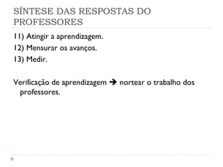 SÍNTESE DAS RESPOSTAS DO
PROFESSORES
11) Atingir a aprendizagem.
12) Mensurar os avanços.
13) Medir.

Verificação de aprendizagem  nortear o trabalho dos
 professores.
 