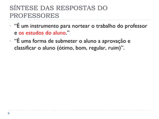 SÍNTESE DAS RESPOSTAS DO
PROFESSORES
-   “É um instrumento para nortear o trabalho do professor
    e os estudos do aluno.”
-   “É uma forma de submeter o aluno a aprovação e
    classificar o aluno (ótimo, bom, regular, ruim)”.
 