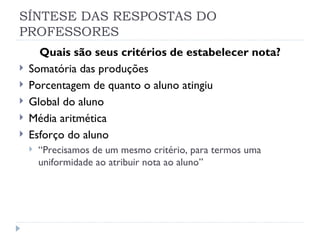 SÍNTESE DAS RESPOSTAS DO
PROFESSORES
      Quais são seus critérios de estabelecer nota?
   Somatória das produções
   Porcentagem de quanto o aluno atingiu
   Global do aluno
   Média aritmética
   Esforço do aluno
       “Precisamos de um mesmo critério, para termos uma
        uniformidade ao atribuir nota ao aluno”
 