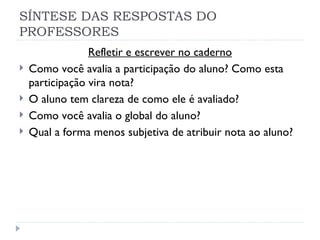 SÍNTESE DAS RESPOSTAS DO
PROFESSORES
                 Refletir e escrever no caderno
   Como você avalia a participação do aluno? Como esta
    participação vira nota?
   O aluno tem clareza de como ele é avaliado?
   Como você avalia o global do aluno?
   Qual a forma menos subjetiva de atribuir nota ao aluno?
 