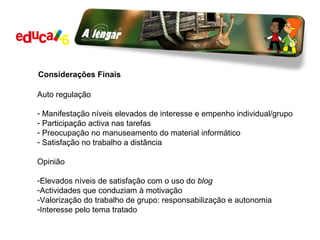 Considerações Finais Auto regulação  Manifestação níveis elevados de interesse e empenho individual/grupo Participação activa nas tarefas Preocupação no manuseamento do material informático Satisfação no trabalho a distância Opinião Elevados níveis de satisfação com o uso do  blog Actividades que conduziam à motivação Valorização do trabalho de grupo: responsabilização e autonomia Interesse pelo tema tratado 