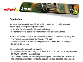 Conclusões As ferramentas/serviços utilizados (blog, podcast, google groups)  foram adequados porque permitiram: - a partilha de informação, ideias e opiniões; a coordenação e partilha de ficheiros entre as duas turmas. Apesar de todo o projecto ter sido bem sucedido, apresenta limitações: - o número escasso de computadores por sala; - necessidade de aprofundar competências a nível das TIC (edição  de som e de vídeo); Este projecto tem contribuído para: encarar o uso das tecnologias da  Web 2.0  como rampa de lançamento de novas Práticas Pedagógicas;  reconhecer  novas formas de aprendizagem baseadas  em estruturas  não lineares, distintas do modelo sequencial das escolas tradicionais. 