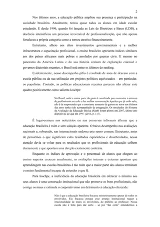 2
       Nos últimos anos, a educação pública ampliou sua presença e participação na
sociedade brasileira. Atualmente, temos quase todos os alunos em idade escolar
estudando. E desde 1996, quando foi lançada as Leis de Diretrizes e Bases (LDB), a
docência intensificou um processo irreversível de profissionalização, que não apenas
fortaleceu a própria categoria como a tornou atrativa financeiramente.
       Entretanto, alheio aos altos investimentos governamentais e a melhor
infraestrutura e capacitação profissional, o ensino brasileiro apresenta índices similares
aos dos países africanos mais pobres e assolados por guerras civis. E mesmo no
panorama da América Latina e da sua história comum de exploração colonial e
governos ditatoriais recentes, o Brasil está entre os últimos do ranking.
       Evidentemente, nosso desempenho pífio é resultado de anos de descaso com a
escola pública ou da sua utilização em projetos políticos equivocados – em particular,
os populistas. Contudo, as políticas educacionais recentes parecem não alterar este
quadro positivamente como salienta Ioschpe:

                         No Brasil, onde a maior parte do gasto é canalizada para aumentar o número
                         de profissionais na rede e dar melhor remuneração àqueles que já estão nela,
                         não é de surpreender que o constante aumento de gastos no setor nos últimos
                         dez anos tenha sido acompanhado de estagnação. Os resultados do Sistema
                         de Avaliação da Educação Básica (Saeb) foram piores em 2007, último ano
                         disponível, do que em 1997 (2011, p. 117).

       É lugar-comum nos noticiários ou nas conversas informais afirmar que a
educação brasileira é ruim e sem solução aparente. O baixo desempenho nas avaliações
nacionais e, sobretudo, nas internacionais endossa este senso comum. Entretanto, antes
de pensarmos o que significam estes resultados esporádicos e desarticulados, nossa
atenção devia se voltar para os resultados que os profissionais de educação colhem
diariamente e que apontam uma direção exatamente contrária.
       Enquanto os índices de aprovação e o percentual de alunos que chegam ao
ensino superior crescem anualmente, as avaliações internas e externas apontam que
aprendizagem nas escolas brasileiras é tão ruim que a maior parte dos alunos terminam
o ensino fundamental incapaz de entender o que lê.
       Para Ioschpe, a ineficiência da educação brasileira em oferecer o mínimo aos
seus alunos é uma construção institucional que não promove os bons profissionais, não
corrige os maus e estimula o corporativismo em detrimento à educação oferecida:

                         Não é que a educação brasileira fracassa misteriosamente apesar de todos os
                         envolvidos. Ela fracassa porque esse arranjo institucional requer a
                         irracionalidade de todos os envolvidos, do prefeito ao professor. Nossa
                         escola não é feita para dar certo – se por “dar certo” entendermos a
 