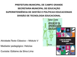 PREFEITURA MUNICIPAL DE CAMPO GRANDE
                SECRETARIA MUNICIPAL DE EDUCAÇÃO
     SUPERINTENDÊNCIA DE GESTÃO E POLÍTICAS EDUCACIONAIS
                DIVISÃO DE TECNOLOGIA EDUCACIONAL




Atividade:Texto Clássico – Módulo V

Mediador pedagógico: Heloísa

Cursista: Edilaine da Silva Lima
 
