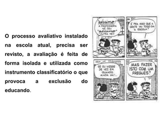 O processo avaliativo instalado
na escola atual, precisa ser
revisto, a avaliação é feita de
forma isolada e utilizada como
instrumento classificatório o que
provoca     a    exclusão     do
educando.
 