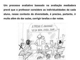 Um processo avaliativo baseado na avaliação mediadora
prevê que o professor considere as individualidades da cada
aluno, nesse contexto da diversidade, é preciso, portanto, ir
muito além do dar aulas, corrigir tarefas e dar notas.
 