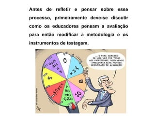 Antes de refletir e pensar sobre esse
processo, primeiramente deve-se discutir
como os educadores pensam a avaliação
para então modificar a metodologia e os
instrumentos de testagem.
 