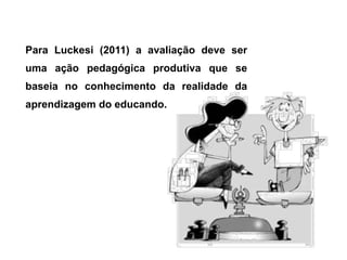 Para Luckesi (2011) a avaliação deve ser
uma ação pedagógica produtiva que se
baseia no conhecimento da realidade da
aprendizagem do educando.
 