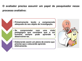 O avaliador precisa assumir um papel de pesquisador nesse
processo avaliativo:



         • Primeiramente tendo a compreensão
           adequada do seu objeto de investigação.


         • Se   comprometer  com    uma  visão
           pedagógica que considere que o ser
           humano sempre pode aprender e
           desenvolver-se.

         • Elaborando assim um plano de ensino que
           priorize que o educando aprenda
           efetivamente.
 
