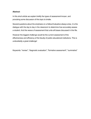 Abstract

In this short article we explain briefly the types of assessment known, and
provoking some discussion of this topic to bristle.

Several questions about the emphasis on a follow-Evaluative always arise, it is the
dialogue with the day to day in the classroom to determine how accurately assess
a student. And the weave of assessment that unite all biases discussed in this file.

However the biggest challenge would be the current assessment of the
effectiveness and efficiency of the faculty of public educational institutions. This is
undoubtedly a great challenge!




Keywords: "review", "diagnostic evaluation", "formative assessment", "summative"
 