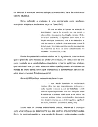 ser tomados à avaliação, tornando este procedimento como parte da avaliação do
sistema educativo.

        Como definição a avaliação é uma comparação entre resultados
alcançados e objetivos previamente traçados Tyler (1949).

                                        “No que se refere às funções da avaliação da
                               aprendizagem, importa ter presente que ela permite o
                               julgamento e a consequente classificação, mas essa não é a
                               sua função constitutiva. É importante estar atento à sua
                               função ontológica (constitutiva), que é de diagnostico, e,
                               opor isso mesmo, a avaliação cria a base para a tomada de
                               decisão, que é o meio de encaminhar os atos subsequentes,
                               na perspectiva de busca de maior satisfatoriedade nos
                               resultados”. (Luckesi 2003, p. 176).


        Diante do apresentado o ato de avaliar, vai do algoritmo de observação do
que se pretendia como resposta ao ofertar um conteúdo, em vista ao que se teve
como resultado, até a subjetividade no diagnóstico, revisando as técnicas e fatores
que constituem este processo, reestruturando e aperfeiçoando a si mesmo e ao
método de ensino como personagem interacionista e transformador para que se
atinja algum avanço do âmbito educacional.

        Geraldi (1998) reforça o conceito explanando que:

                                        “... uma porção importante do conhecimento
                               cotidiano não é claro para os professores e professoras: é
                               tácito, implícito e rotineiro e pode ser trabalhado e vivido
                               sem que sejam compreendidos seus fins e intenções. Porém
                               à medida que o professor reflete sobre a sua prática, vão
                               ocorrendo análises, criticas, reestruturação e incorporação
                               nova de conhecimentos que poderão respaldar o significado
                               das ações posteriores”. (Geraldi et al, 1998, p.256)


        Assim visto, os autores anteriormente citados, referem-se à avaliação
como uma verificação do desempenho face aos objetivos anteriormente traçados.
Sendo de extrema importância para a evolução do ensino, estimulando a criação
 