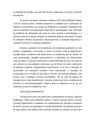 de tomadas de decisão, por parte dos alunos, professores e de toda a estrutura
educacional.

        De acordo com Bloom, Hastings e Madaus (1971) apud ROSADO António
e SILVA Catarina (2010), “também relacionam a avaliação com a verificação de
objectivos educacionais. Em função da finalidade da avaliação consideram três
tipos de avaliação: uma preparação inicial para a aprendizagem, uma verificação
da existência de dificuldades por parte do aluno durante a aprendizagem e o
controlo sobre se os alunos atingiram os objectivos fixados previamente. Os tipos
de avaliação referidos representam, respectivamente, a avaliação diagnóstica, a
avaliação formativa e a avaliação certificativa”.

        Portanto, avaliações de competências são realizadas geralmente em três
tempos, o diagnóstico, a formação e a soma. O primeiro, onde se diagnostica a
situação atual, o contexto vivido pelos alunos, os problemas, que os cercam, as
suas necessidades, situação socioeconômica, a deficiência em determinadas
áreas do saber. O segundo acompanha o desenvolvimento do aluno ao longo do
ano, trata-se de uma avaliação continuada, que irá formar um aluno melhorando
os aspectos negativos, diagnosticados anteriormente. E por fim, a tradução do
aprendizado em estimativa numérica, onde representará o resultado da
comparação com o modelo do que seria o nível de conhecimento almejado, vale
lembrar que a avaliação somativa (certificativa), não se trata de apenas do
resultado de um teste classificatório, a mesma, percorre por todo o andamento do
processo de ensino-aprendizagem, desde a fase de diagnóstico ao fim de um
andamento anual com colação de nível.

        AVALIAÇÃO DIAGNÓSTICA

        Tomada como ponto de partida para o planejamento de ensino, Segundo
Stufflebeam (1985) apud ROSADO António e SILVA Catarina (2010) é preciso
conhecer (diagnosticar) a realidade e as necessidades que alicerçam o processo
de ensino, para que se aperfeiçoem os pontos devidamente necessários, para que
se poça aplicar uma didática para estimular tomadas de decisão por parte dos
 