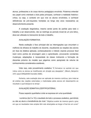 alunos, professores e do corpo técnico pedagógico envolvido. Podemos entender
seu papel como orientado a dois polos principais, conhecer a realidade histórico-
crítica, ou seja, o contexto em que vive os alunos envolvidos, e conhecer
deficiências de pré-requisitos herdadas ao longo dos anos necessários ao
desenvolvimento presente.

        A avaliação diagnóstica, mesmo sendo ponto de partida para todo o
trabalha a ser desenvolvido, não se restringe ao período inicial de um ano letivo,
deve ser utilizada no transcorrer de todo o trabalho.

        AVALIAÇÃO FORMATIVA

        Nesta avaliação o foco principal são as interrogações que circundam a
melhoria da eficácia do trabalho do docente, visualizando as reações dos alunos
em face de didática aplicada, contextualizando o método visando provocar feed
back como pontos de ancoragem para o aprendizado, provocando constantes
mudanças, adaptações à necessidade da classe motivando a formação de
discentes próximo do modelo que julgamos como apropriado de volume de
conhecimentos considerados aceitáveis.

        Visto isso, este procedimento avaliativo “Ë formativo no sentido em que
indica como os alunos se modificando em direção aos desejados”. (Bloom, Benjamin
1971 apud CERQUEIRA Everaldo 2008).


        Portanto, esta avaliação deve ser aplicada de maneira contínua, pois trata-se
de análise das reações externadas e implicitadas pelos alunos em desempenho ao
resultado o qual desejava-se atingir.


        AVALIAÇÃO SOMATIVA (CERTIFICATÓRIA)

        Possui aspecto quantitativo onde se expressa em uma quantidade

         numérica (de 0 a 10) o resultado de todo o processo avaliativo, permitindo
ou não ao aluno a transferência de nível. “Objetiva avaliar de maneira geral o grau
em que os resultados mais amplos têm sido alcançados ao longo e final de um curso”
 