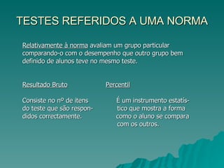 TESTES REFERIDOS A UMA NORMA Relativamente à norma  avaliam um grupo particular comparando-o com o desempenho que outro grupo bem definido de alunos teve no mesmo teste. Resultado Bruto   Percentil Consiste no nº de itens  É um instrumento estatís- do teste que são respon-  tico que mostra a forma didos correctamente.  como o aluno se compara com os outros. 