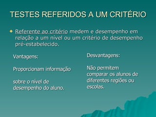 TESTES REFERIDOS A UM CRITÉRIO Referente ao critério  medem e desempenho em relação a um nível ou um critério de desempenho pré-estabelecido. Vantagens:  Proporcionam informação  sobre o nível de desempenho do aluno.   Desvantagens:  Não permitem comparar os alunos de diferentes regiões ou escolas.  