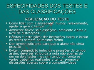 ESPECIFIDADES DOS TESTES E DAS CLASSIFICAÇÕES REALIZAÇÃO DO TESTE Como lidar com a ansiedade: humor, relaxamento, ajudar a gerir o tempo Ambiente físico: sala espaçosa, ambiente clamo e livre de distracções Hábitos e instruções: dar instruções claras e iniciar os testes sempre da mesma forma Dar tempo suficiente para que o aluno não sinta pressão  Evitar: competição indevida e pressões de tempo assim, deve ser atribuída a nota não apenas de um ou dois testes mas sim tendo em conta os vários trabalhos realizados e tentar promover discussões abertas sobre a competitividade   