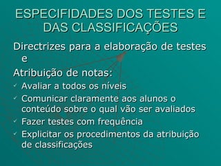 ESPECIFIDADES DOS TESTES E DAS CLASSIFICAÇÕES Directrizes para a elaboração de testes e Atribuição de notas: Avaliar a todos os níveis  Comunicar claramente aos alunos o conteúdo sobre o qual vão ser avaliados Fazer testes com frequência Explicitar os procedimentos da atribuição de classificações 