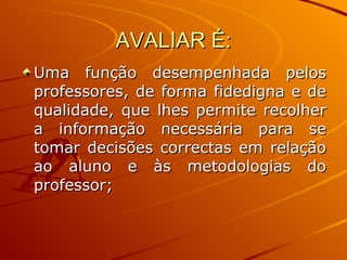 AVALIAR É: Uma função desempenhada pelos professores, de forma fidedigna e de qualidade, que lhes permite recolher a informação necessária para se tomar decisões correctas em relação ao aluno e às metodologias do professor; 