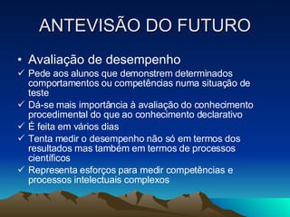 ANTEVISÃO DO FUTURO Avaliação de desempenho Pede aos alunos que demonstrem determinados comportamentos ou competências numa situação de teste Dá-se mais importância à avaliação do conhecimento procedimental do que ao conhecimento declarativo É feita em vários dias Tenta medir o desempenho não só em termos dos resultados mas também em termos de processos científicos  Representa esforços para medir competências e processos intelectuais complexos 