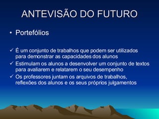 ANTEVISÃO DO FUTURO Portefólios É um conjunto de trabalhos que podem ser utilizados para demonstrar as capacidades dos alunos Estimulam os alunos a desenvolver um conjunto de textos para avaliarem e relatarem o seu desempenho Os professores juntam os arquivos de trabalhos, reflexões dos alunos e os seus próprios julgamentos 