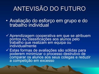 ANTEVISÃO DO FUTURO Avaliação do esforço em grupo e do trabalho individual Aprendizagem cooperativa em que se atribuem pontos ou classificações aos alunos pelo trabalho que realizam em equipa ou individualmente Estas formas de avaliações são sólidas para poderem minimizar o processo destrutivo de comparar os alunos aos seus colegas e reduzir a competição em excesso 