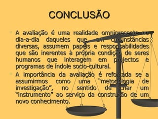 CONCLUSÃO A avaliação é uma realidade omnipresente no dia-a-dia daqueles que, em circunstâncias diversas, assumem papéis e responsabilidades que são inerentes à própria condição de seres humanos que interagem em projectos e programas de índole socio-cultural. A importância da avaliação é reforçada se a assumirmos como uma “metodologia de investigação”, no sentido de criar um “instrumento” ao serviço da construção de um novo conhecimento. 