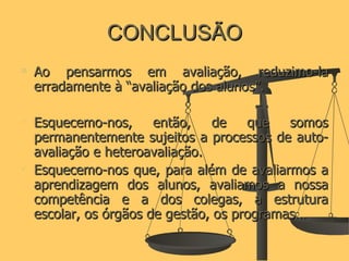 CONCLUSÃO Ao pensarmos em avaliação, reduzimo-la erradamente à “avaliação dos alunos”.  Esquecemo-nos, então, de que somos permanentemente sujeitos a processos de auto-avaliação e heteroavaliação. Esquecemo-nos que, para além de avaliarmos a aprendizagem dos alunos, avaliamos a nossa competência e a dos colegas, a estrutura escolar, os órgãos de gestão, os programas… 