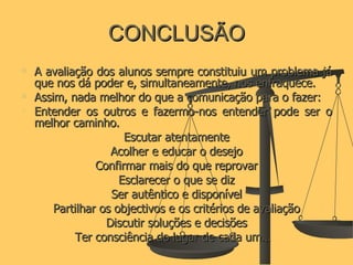 CONCLUSÃO A avaliação dos alunos sempre constituiu um problema já que nos dá poder e, simultaneamente, nos enfraquece.  Assim, nada melhor do que a comunicação para o fazer:  Entender os outros e fazermo-nos entender pode ser o melhor caminho. Escutar atentamente Acolher e educar o desejo Confirmar mais do que reprovar Esclarecer o que se diz Ser autêntico e disponível Partilhar os objectivos e os critérios de avaliação Discutir soluções e decisões Ter consciência do lugar de cada um…  