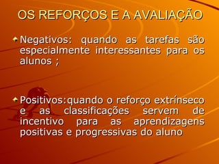 OS REFORÇOS E A AVALIAÇÃO Negativos: quando as tarefas são especialmente interessantes para os alunos ; Positivos:quando o reforço extrínseco e as classificações servem de incentivo para as aprendizagens positivas e progressivas do aluno 